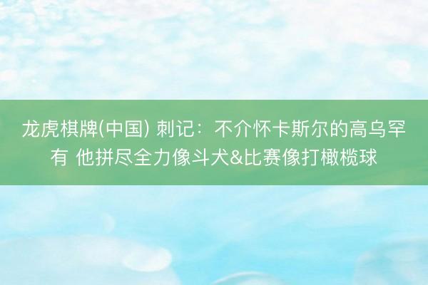 龙虎棋牌(中国) 刺记：不介怀卡斯尔的高乌罕有 他拼尽全力像斗犬&比赛像打橄榄球