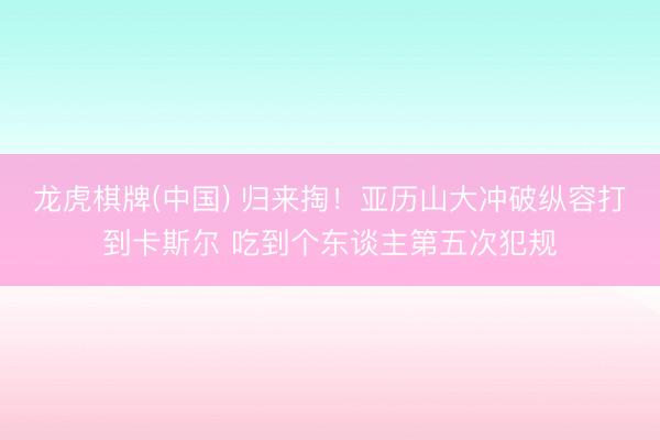 龙虎棋牌(中国) 归来掏！亚历山大冲破纵容打到卡斯尔 吃到个东谈主第五次犯规