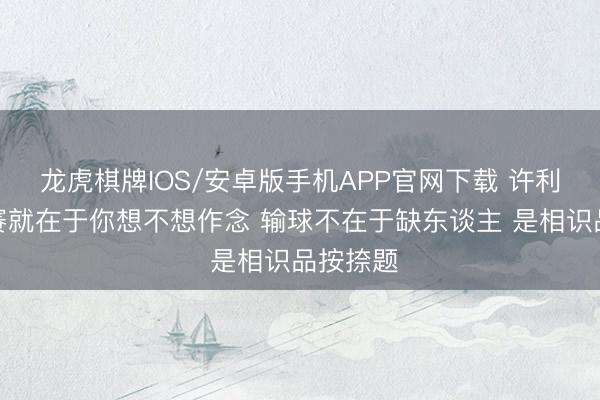 龙虎棋牌IOS/安卓版手机APP官网下载 许利民：比赛就在于你想不想作念 输球不在于缺东谈主 是相识品按捺题