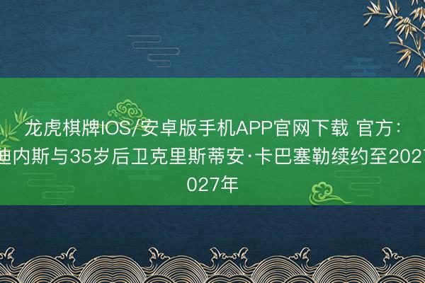 龙虎棋牌IOS/安卓版手机APP官网下载 官方：乌迪内斯与35岁后卫克里斯蒂安·卡巴塞勒续约至2027年