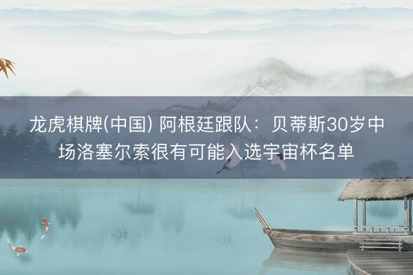 龙虎棋牌(中国) 阿根廷跟队：贝蒂斯30岁中场洛塞尔索很有可能入选宇宙杯名单
