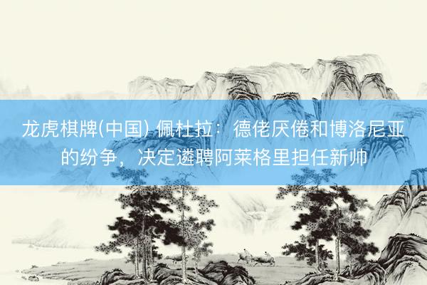 龙虎棋牌(中国) 佩杜拉：德佬厌倦和博洛尼亚的纷争，决定遴聘阿莱格里担任新帅