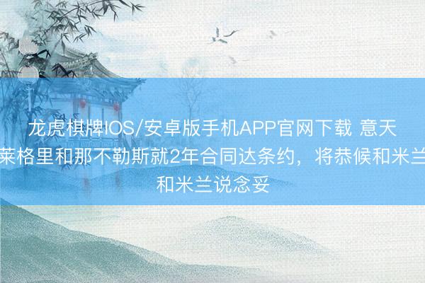 龙虎棋牌IOS/安卓版手机APP官网下载 意天外:阿莱格里和那不勒斯就2年合同达条约,将恭候和米兰说念妥