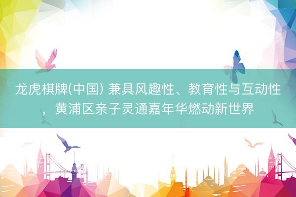 龙虎棋牌(中国) 兼具风趣性、教育性与互动性，黄浦区亲子灵通嘉年华燃动新世界