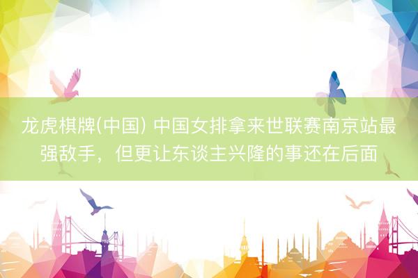 龙虎棋牌(中国) 中国女排拿来世联赛南京站最强敌手,但更让东谈主兴隆的事还在后面