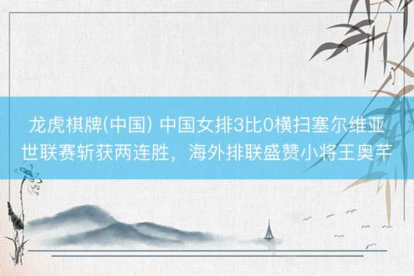 龙虎棋牌(中国) 中国女排3比0横扫塞尔维亚世联赛斩获两连胜,海外排联盛赞小将王奥芊