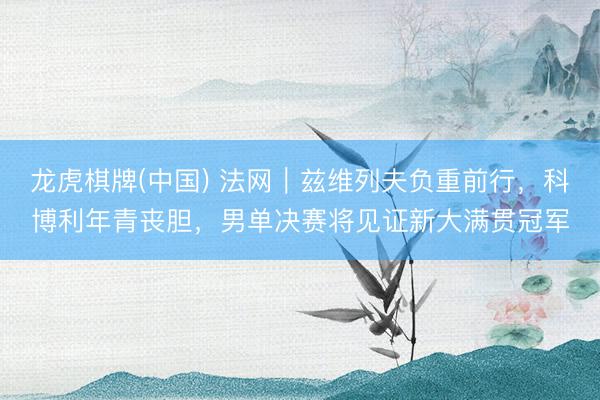 龙虎棋牌(中国) 法网｜兹维列夫负重前行，科博利年青丧胆，男单决赛将见证新大满贯冠军
