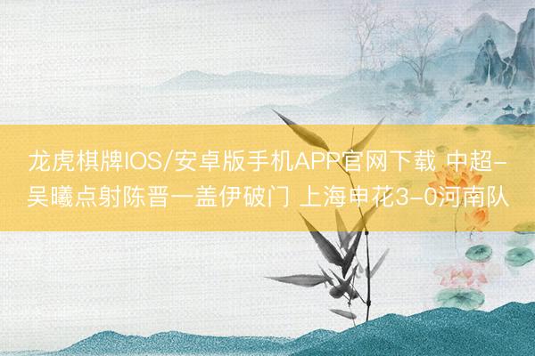 龙虎棋牌IOS/安卓版手机APP官网下载 中超-吴曦点射陈晋一盖伊破门 上海申花3-0河南队