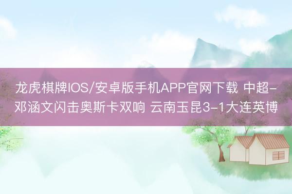 龙虎棋牌IOS/安卓版手机APP官网下载 中超-邓涵文闪击奥斯卡双响 云南玉昆3-1大连英博