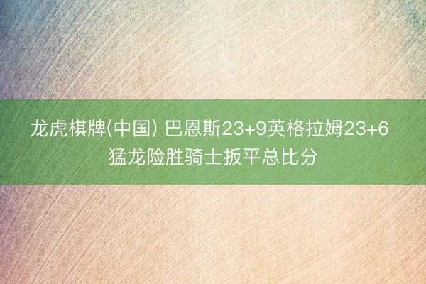 龙虎棋牌(中国) 巴恩斯23+9英格拉姆23+6 猛龙险胜骑士扳平总比分
