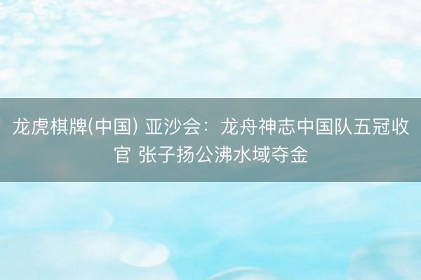 龙虎棋牌(中国) 亚沙会:龙舟神志中国队五冠收官 张子扬公沸水域夺金