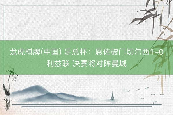 龙虎棋牌(中国) 足总杯：恩佐破门切尔西1-0利兹联 决赛将对阵曼城