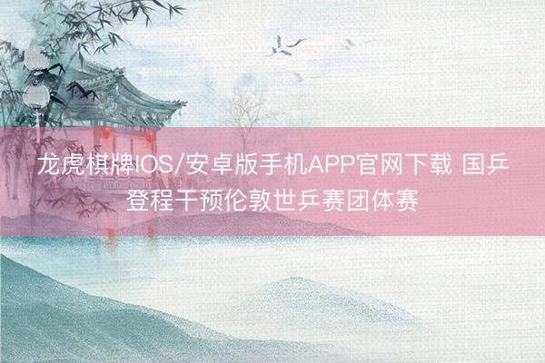 龙虎棋牌IOS/安卓版手机APP官网下载 国乒登程干预伦敦世乒赛团体赛