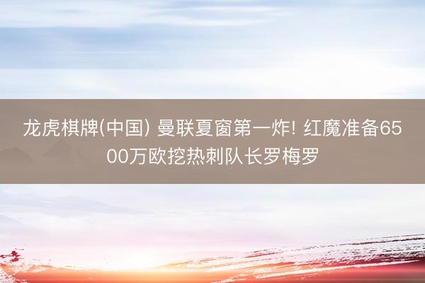 龙虎棋牌(中国) 曼联夏窗第一炸! 红魔准备6500万欧挖热刺队长罗梅罗