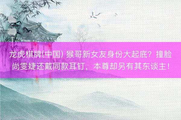龙虎棋牌(中国) 猴哥新女友身份大起底？撞脸尚雯婕还戴同款耳钉，本尊却另有其东谈主！
