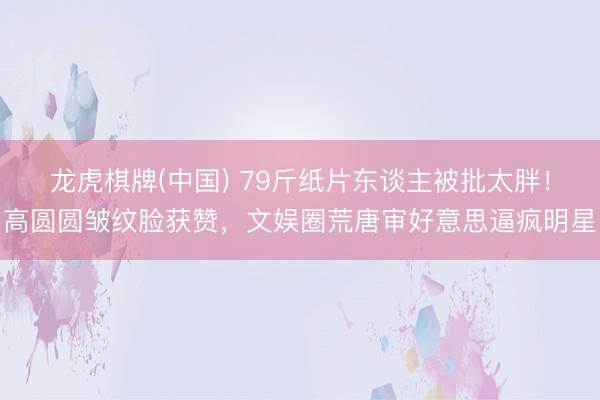 龙虎棋牌(中国) 79斤纸片东谈主被批太胖！高圆圆皱纹脸获赞，文娱圈荒唐审好意思逼疯明星