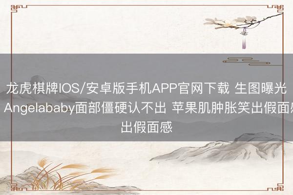 龙虎棋牌IOS/安卓版手机APP官网下载 生图曝光！Angelababy面部僵硬认不出 苹果肌肿胀笑出假面感