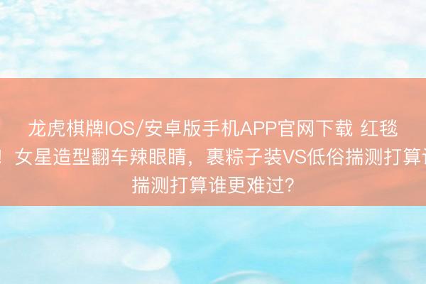 龙虎棋牌IOS/安卓版手机APP官网下载 红毯厄运现场！女星造型翻车辣眼睛，裹粽子装VS低俗揣测打算谁更难过？