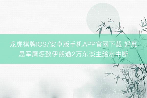 龙虎棋牌IOS/安卓版手机APP官网下载 好意思军膺惩致伊朗逾2万东谈主给水中断