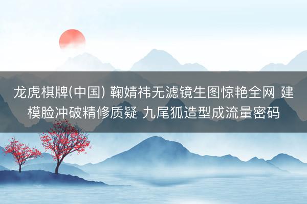 龙虎棋牌(中国) 鞠婧祎无滤镜生图惊艳全网 建模脸冲破精修质疑 九尾狐造型成流量密码