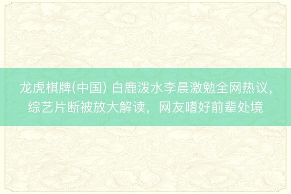 龙虎棋牌(中国) 白鹿泼水李晨激勉全网热议，综艺片断被放大解读，网友嗜好前辈处境