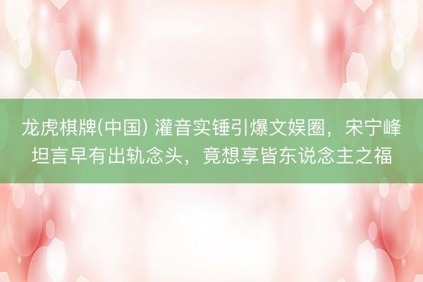 龙虎棋牌(中国) 灌音实锤引爆文娱圈,宋宁峰坦言早有出轨念头,竟想享皆东说念主之福
