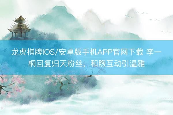 龙虎棋牌IOS/安卓版手机APP官网下载 李一桐回复归天粉丝，和煦互动引温雅