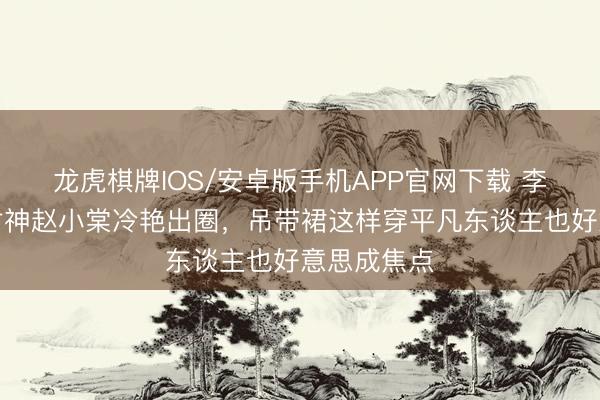 龙虎棋牌IOS/安卓版手机APP官网下载 李庚希戛纳封神赵小棠冷艳出圈，吊带裙这样穿平凡东谈主也好意思成焦点