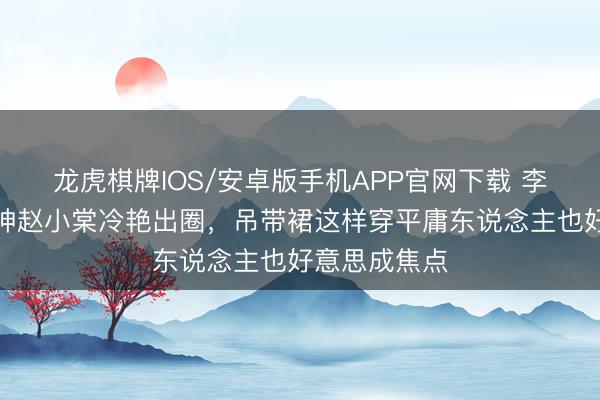 龙虎棋牌IOS/安卓版手机APP官网下载 李庚希戛纳封神赵小棠冷艳出圈，吊带裙这样穿平庸东说念主也好意思成焦点