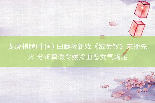 龙虎棋牌(中国) 田曦薇新戏《嫁金钗》未播先火 分饰真假令嫒冷血恶女气场足