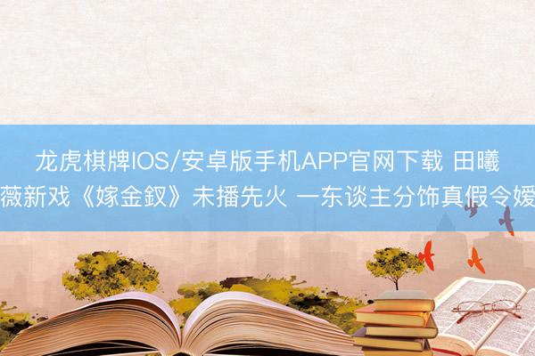 龙虎棋牌IOS/安卓版手机APP官网下载 田曦薇新戏《嫁金釵》未播先火 一东谈主分饰真假令嫒