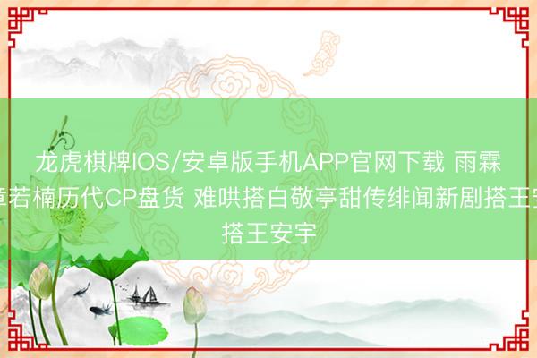 龙虎棋牌IOS/安卓版手机APP官网下载 雨霖铃章若楠历代CP盘货 难哄搭白敬亭甜传绯闻新剧搭王安宇