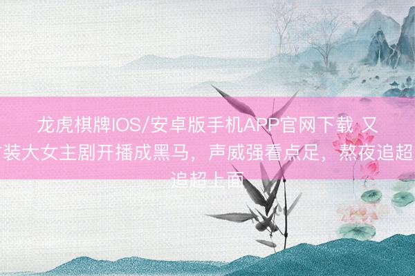 龙虎棋牌IOS/安卓版手机APP官网下载 又一古装大女主剧开播成黑马，声威强看点足，熬夜追超上面