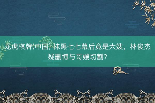 龙虎棋牌(中国) 抹黑七七幕后竟是大嫂，林俊杰疑删博与哥嫂切割？