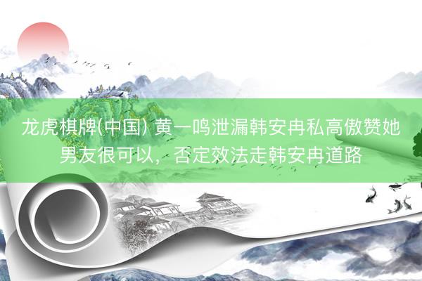 龙虎棋牌(中国) 黄一鸣泄漏韩安冉私高傲赞她男友很可以，否定效法走韩安冉道路
