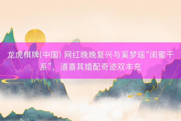 龙虎棋牌(中国) 网红晚晚复兴与奚梦瑶“闺蜜干系”，道喜其婚配奇迹双丰充