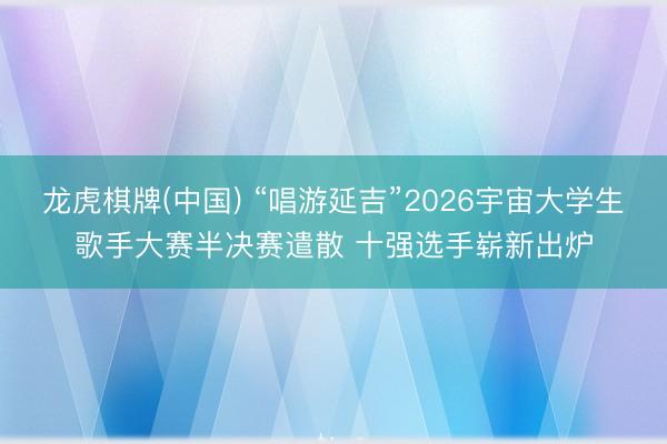 龙虎棋牌(中国) “唱游延吉”2026宇宙大学生歌手大赛半决赛遣散 十强选手崭新出炉