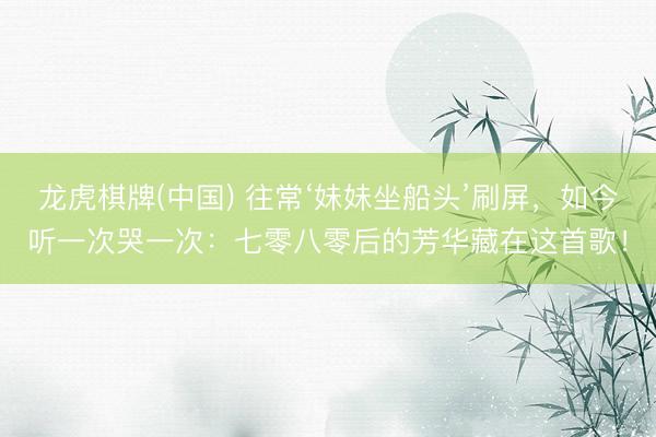龙虎棋牌(中国) 往常‘妹妹坐船头’刷屏，如今听一次哭一次：七零八零后的芳华藏在这首歌！