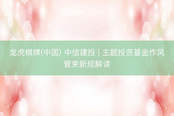 龙虎棋牌(中国) 中信建投 | 主题投资基金作风管束新规解读