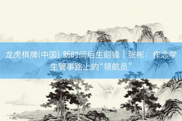 龙虎棋牌(中国) 新时间后生前锋｜张彬：作念学生管事路上的“领航员”