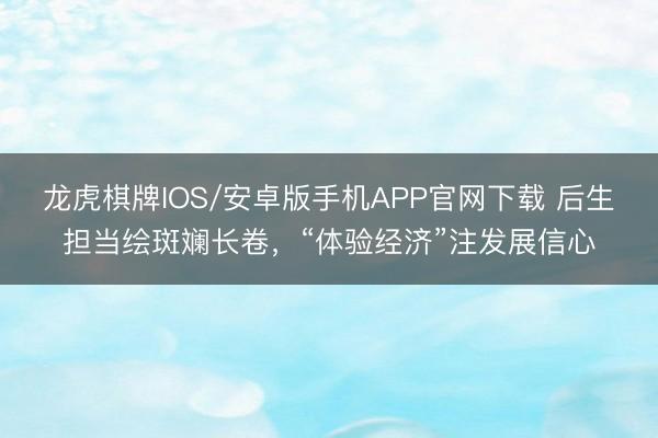 龙虎棋牌IOS/安卓版手机APP官网下载 后生担当绘斑斓长卷，“体验经济”注发展信心