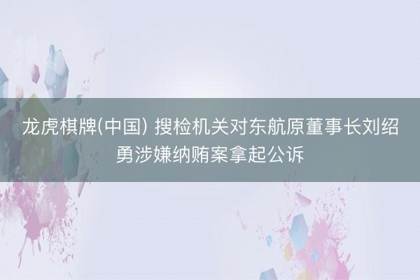 龙虎棋牌(中国) 搜检机关对东航原董事长刘绍勇涉嫌纳贿案拿起公诉