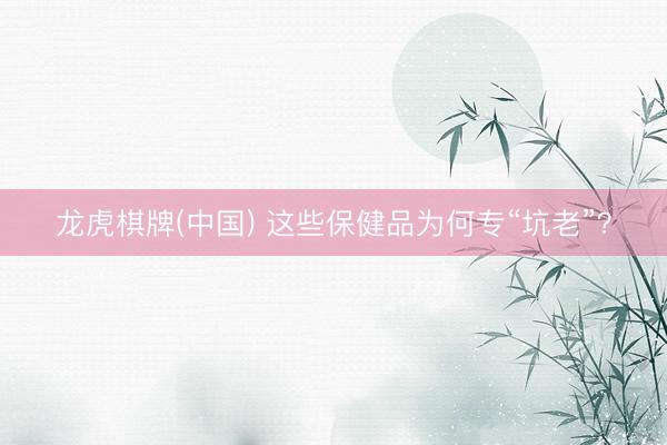 龙虎棋牌(中国) 这些保健品为何专“坑老”?