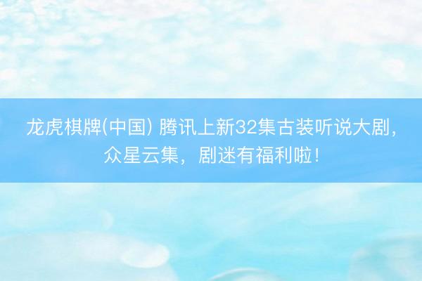 龙虎棋牌(中国) 腾讯上新32集古装听说大剧，众星云集，剧迷有福利啦！