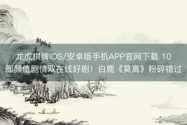 龙虎棋牌IOS/安卓版手机APP官网下载 10部颜值剧情双在线好剧！白鹿《莫离》粉碎错过