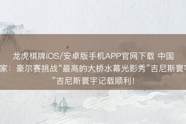 龙虎棋牌IOS/安卓版手机APP官网下载 中国柬帖精通大家：豪尔赛挑战“最高的大桥水幕光影秀”吉尼斯寰宇记载顺利！