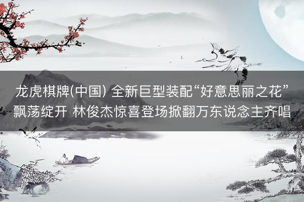 龙虎棋牌(中国) 全新巨型装配“好意思丽之花”飘荡绽开 林俊杰惊喜登场掀翻万东说念主齐唱