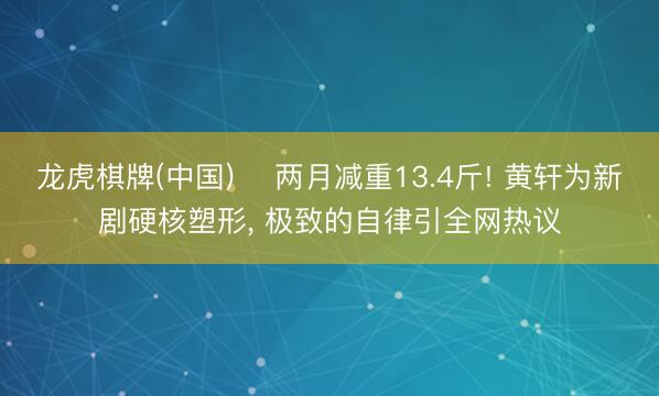 龙虎棋牌(中国) ‍两月减重13.4斤! 黄轩为新剧硬核塑形， 极致的自律引全网热议