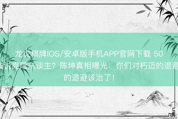 龙虎棋牌IOS/安卓版手机APP官网下载 50岁发腮被说克隆东谈主？陈坤真相曝光：你们对朽迈的退避该治了！