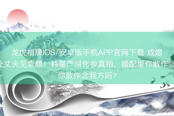 龙虎棋牌IOS/安卓版手机APP官网下载 成婚15年不让丈夫见素颜！韩星产房化妆真相，婚配里你敢作念我方吗?